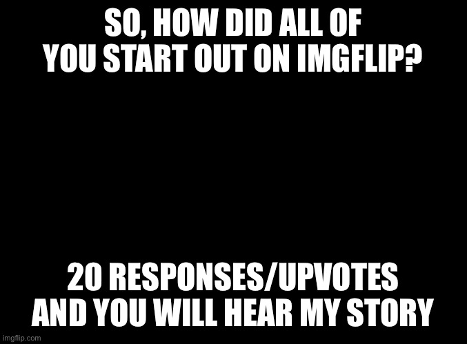 blank black | SO, HOW DID ALL OF YOU START OUT ON IMGFLIP? 20 RESPONSES/UPVOTES AND YOU WILL HEAR MY STORY | image tagged in blank black | made w/ Imgflip meme maker