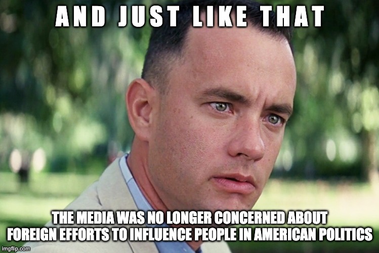 And Just Like That Meme | A N D   J U S T   L I K E   T H A T; THE MEDIA WAS NO LONGER CONCERNED ABOUT FOREIGN EFFORTS TO INFLUENCE PEOPLE IN AMERICAN POLITICS | image tagged in and just like that,msm,politics,corruption,democratic party,drain the swamp | made w/ Imgflip meme maker