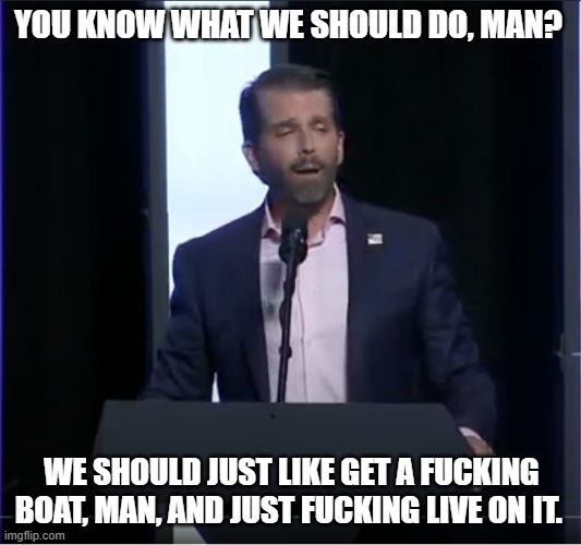 Stoned Don Trump Jr | YOU KNOW WHAT WE SHOULD DO, MAN? WE SHOULD JUST LIKE GET A FUCKING BOAT, MAN, AND JUST FUCKING LIVE ON IT. | image tagged in stoned don trump jr | made w/ Imgflip meme maker