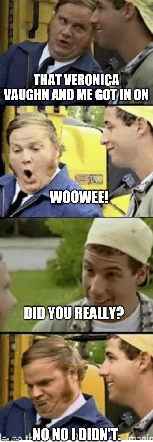 Billy Madison Bus driver convo | THAT VERONICA VAUGHN AND ME GOT IN ON; WOOWEE! DID YOU REALLY? NO NO I DIDN'T. | image tagged in billy madison bus driver convo | made w/ Imgflip meme maker