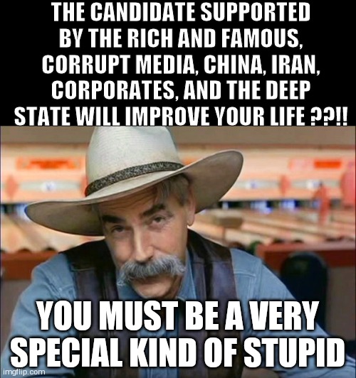 Sam Elliott special kind of stupid | THE CANDIDATE SUPPORTED BY THE RICH AND FAMOUS, CORRUPT MEDIA, CHINA, IRAN, CORPORATES, AND THE DEEP STATE WILL IMPROVE YOUR LIFE ??!! YOU MUST BE A VERY SPECIAL KIND OF STUPID | image tagged in sam elliott special kind of stupid | made w/ Imgflip meme maker