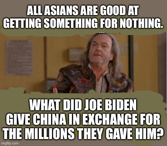 Why hasn’t anyone asked this question yet? | ALL ASIANS ARE GOOD AT GETTING SOMETHING FOR NOTHING. WHAT DID JOE BIDEN GIVE CHINA IN EXCHANGE FOR THE MILLIONS THEY GAVE HIM? | image tagged in patches urine drink,trump ask joe,ask the world,i bet he gave them way more than what they paid,he sold us out,treason | made w/ Imgflip meme maker