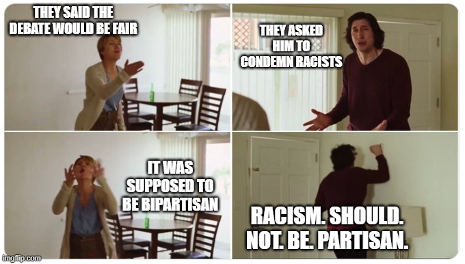Marriage Story | THEY ASKED HIM TO CONDEMN RACISTS; THEY SAID THE DEBATE WOULD BE FAIR; IT WAS SUPPOSED TO BE BIPARTISAN; RACISM. SHOULD. NOT. BE. PARTISAN. | image tagged in marriage story | made w/ Imgflip meme maker
