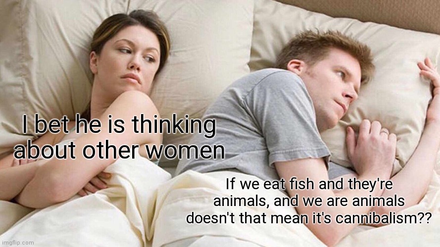 oof | I bet he is thinking about other women; If we eat fish and they're animals, and we are animals doesn't that mean it's cannibalism?? | image tagged in memes,i bet he's thinking about other women | made w/ Imgflip meme maker