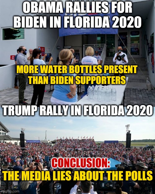 Obama Rallies For Democrat CBiden in Florida to a Small Crowd of Supporters: Are the Media Presidential Election Polls Accurate? | OBAMA RALLIES FOR BIDEN IN FLORIDA 2020; MORE WATER BOTTLES PRESENT
THAN BIDEN SUPPORTERS; TRUMP RALLY IN FLORIDA 2020; CONCLUSION:; THE MEDIA LIES ABOUT THE POLLS | image tagged in biden,obama,trump,media,lolz | made w/ Imgflip meme maker