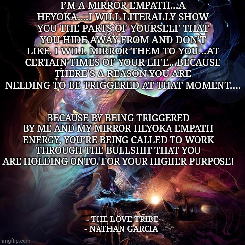 I’M A MIRROR EMPATH…A HEYOKA….I WILL LITERALLY SHOW YOU THE PARTS OF YOURSELF THAT YOU HIDE AWAY FROM AND DON’T LIKE. I WILL MIRROR THEM TO YOU…AT CERTAIN TIMES OF YOUR LIFE…BECAUSE THERE’S A REASON YOU ARE NEEDING TO BE TRIGGERED AT THAT MOMENT…. BECAUSE BY BEING TRIGGERED BY ME AND MY MIRROR HEYOKA EMPATH ENERGY, YOU’RE BEING CALLED TO WORK THROUGH THE BULLSHIT THAT YOU ARE HOLDING ONTO. FOR YOUR HIGHER PURPOSE! - THE LOVE TRIBE
- NATHAN GARCIA | made w/ Imgflip meme maker