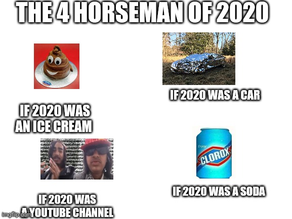 Blank White Template | THE 4 HORSEMAN OF 2020; IF 2020 WAS A CAR; IF 2020 WAS AN ICE CREAM; IF 2020 WAS A SODA; IF 2020 WAS A YOUTUBE CHANNEL | image tagged in blank white template | made w/ Imgflip meme maker