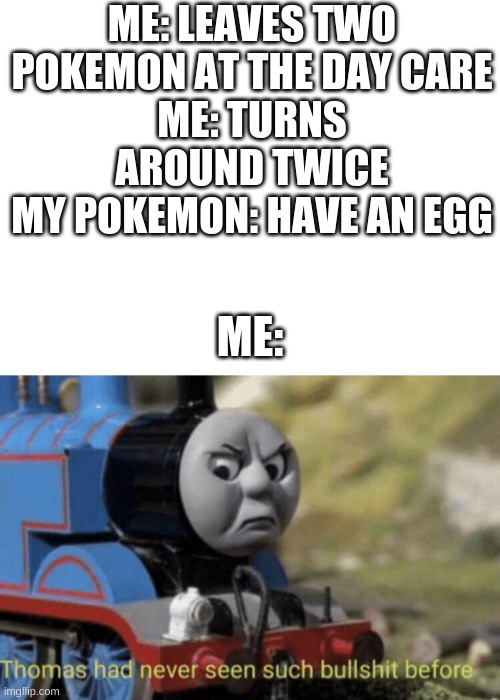 Um | ME: LEAVES TWO POKEMON AT THE DAY CARE
ME: TURNS AROUND TWICE
MY POKEMON: HAVE AN EGG; ME: | image tagged in blank white template,thomas had never seen such bullshit before | made w/ Imgflip meme maker