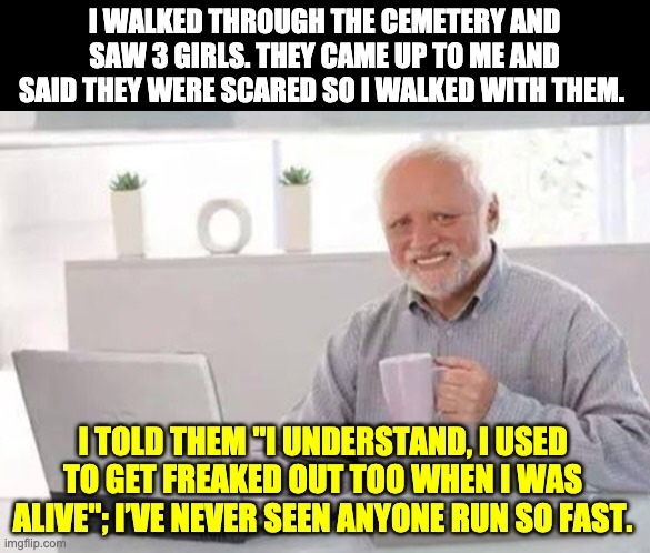 Halloween Harold | I WALKED THROUGH THE CEMETERY AND SAW 3 GIRLS. THEY CAME UP TO ME AND SAID THEY WERE SCARED SO I WALKED WITH THEM. I TOLD THEM "I UNDERSTAND, I USED TO GET FREAKED OUT TOO WHEN I WAS ALIVE"; I’VE NEVER SEEN ANYONE RUN SO FAST. | image tagged in harold | made w/ Imgflip meme maker