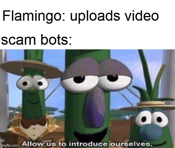 VeggieTales 'Allow us to introduce ourselfs' | Flamingo: uploads video; scam bots: | image tagged in veggietales 'allow us to introduce ourselfs',memes,funny,flamingo,funny memes,scam bots | made w/ Imgflip meme maker