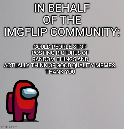 IN BEHALF OF THE IMGFLIP COMMUNITY:; COULD PEOPLE STOP POSTING PICTURES OF RANDOM THINGS AND ACTUALLY THINK OF GOOD QUALITY MEMES.
THANK YOU | image tagged in making,imgflip,better | made w/ Imgflip meme maker