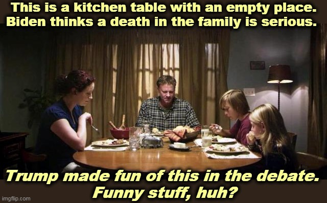 Trump doesn't want us to discuss COVID-19 deaths. I wonder why. | This is a kitchen table with an empty place. Biden thinks a death in the family is serious. Trump made fun of this in the debate. 
Funny stuff, huh? | image tagged in biden,human,warm,trump,cold,insane | made w/ Imgflip meme maker