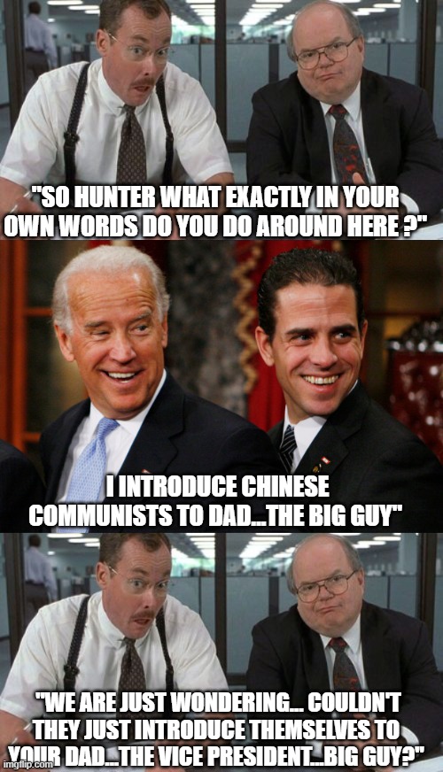 yep | "SO HUNTER WHAT EXACTLY IN YOUR OWN WORDS DO YOU DO AROUND HERE ?"; I INTRODUCE CHINESE COMMUNISTS TO DAD...THE BIG GUY"; "WE ARE JUST WONDERING... COULDN'T THEY JUST INTRODUCE THEMSELVES TO YOUR DAD...THE VICE PRESIDENT...BIG GUY?" | image tagged in joe biden,hunter biden,democrats,communism | made w/ Imgflip meme maker