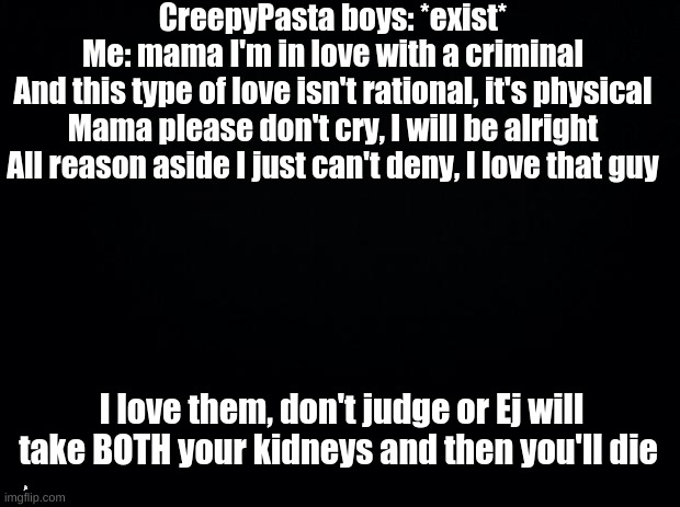 Black background | CreepyPasta boys: *exist*
Me: mama I'm in love with a criminal
And this type of love isn't rational, it's physical
Mama please don't cry, I will be alright
All reason aside I just can't deny, I love that guy; I love them, don't judge or Ej will take BOTH your kidneys and then you'll die; jk | image tagged in black background | made w/ Imgflip meme maker