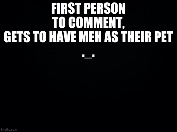 Black background | FIRST PERSON TO COMMENT, GETS TO HAVE MEH AS THEIR PET
._. | image tagged in black background | made w/ Imgflip meme maker