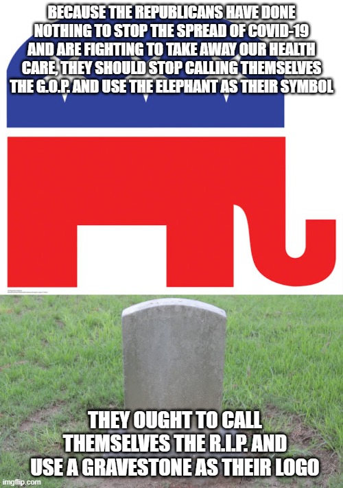 BECAUSE THE REPUBLICANS HAVE DONE NOTHING TO STOP THE SPREAD OF COVID-19 AND ARE FIGHTING TO TAKE AWAY OUR HEALTH CARE, THEY SHOULD STOP CALLING THEMSELVES THE G.O.P. AND USE THE ELEPHANT AS THEIR SYMBOL; THEY OUGHT TO CALL THEMSELVES THE R.I.P. AND USE A GRAVESTONE AS THEIR LOGO | image tagged in republicans | made w/ Imgflip meme maker