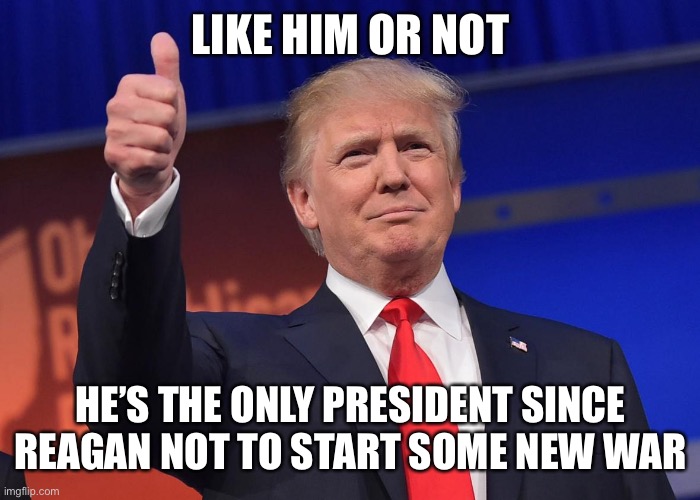 donald trump | LIKE HIM OR NOT; HE’S THE ONLY PRESIDENT SINCE REAGAN NOT TO START SOME NEW WAR | image tagged in donald trump | made w/ Imgflip meme maker