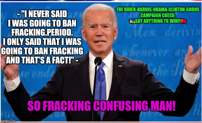 contradictator traitor | THE BIDEN-HARRIS-OBAMA-CLINTON-SOROS CAMPAIGN CREED: 🇺🇦SAY ANYTHING TO WIN!!🇨🇳; - "I NEVER SAID I WAS GOING TO BAN FRACKING.PERIOD.
I ONLY SAID THAT I WAS GOING TO BAN FRACKING AND THAT'S A FACT!" -; SO FRACKING CONFUSING MAN! | image tagged in mental health concern,does he have it in him,confuse and refuse the facts,up is down left is right the right is wrong | made w/ Imgflip meme maker