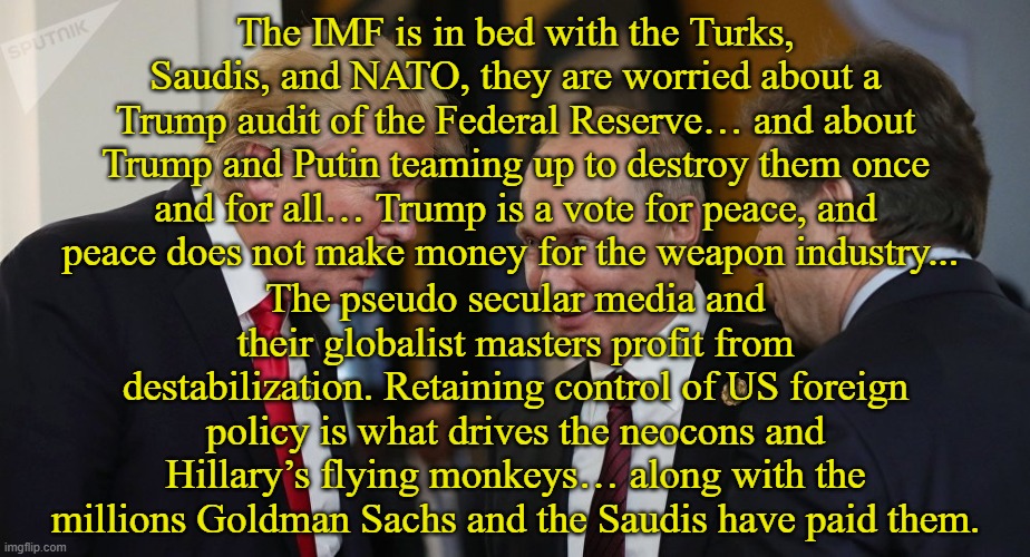bolshevism | The IMF is in bed with the Turks, Saudis, and NATO, they are worried about a Trump audit of the Federal Reserve… and about Trump and Putin teaming up to destroy them once and for all…﻿ Trump is a vote for peace, and peace does not make money for the weapon industry... The pseudo secular media and their globalist masters profit from destabilization. Retaining control of US foreign policy is what drives the neocons and Hillary’s flying monkeys… along with the millions Goldman Sachs and the Saudis have paid them. | image tagged in russia,federal reserve,imf,vladimir putin,donald trump,mainstream media | made w/ Imgflip meme maker