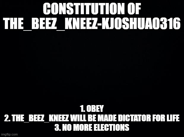 DICTATOR FOR LIFE | CONSTITUTION OF THE_BEEZ_KNEEZ-KJOSHUA0316; 1. OBEY
2. THE_BEEZ_KNEEZ WILL BE MADE DICTATOR FOR LIFE
3. NO MORE ELECTIONS | image tagged in black background | made w/ Imgflip meme maker