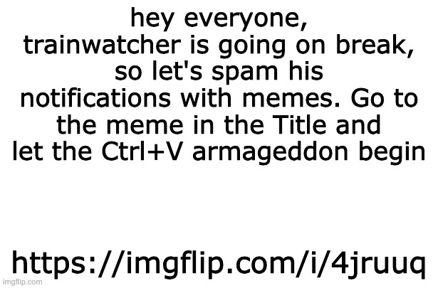 https://imgflip.com/i/4jruuq | hey everyone, trainwatcher is going on break, so let's spam his notifications with memes. Go to the meme in the Title and let the Ctrl+V armageddon begin; https://imgflip.com/i/4jruuq | made w/ Imgflip meme maker