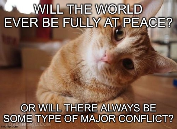 Curious Question Cat | WILL THE WORLD EVER BE FULLY AT PEACE? OR WILL THERE ALWAYS BE SOME TYPE OF MAJOR CONFLICT? | image tagged in curious question cat | made w/ Imgflip meme maker