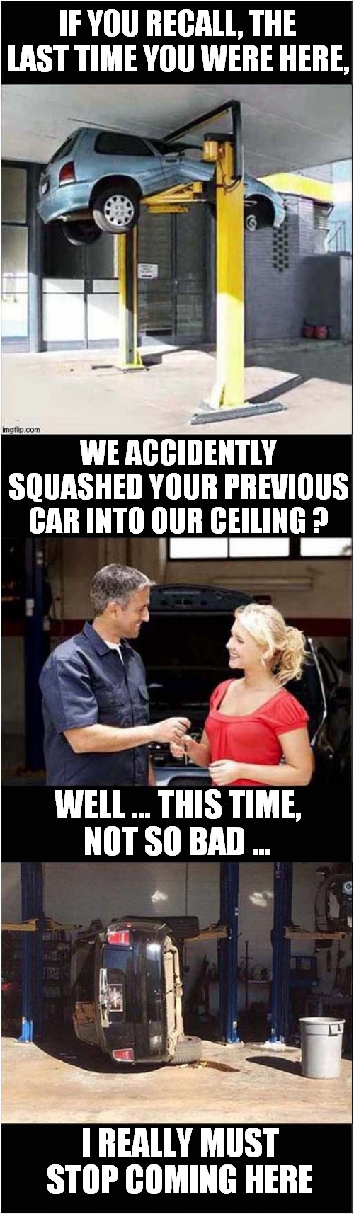 Customers Continuing Dissatisfaction | IF YOU RECALL, THE LAST TIME YOU WERE HERE, WE ACCIDENTLY SQUASHED YOUR PREVIOUS CAR INTO OUR CEILING ? WELL … THIS TIME, 
NOT SO BAD ... I REALLY MUST STOP COMING HERE | image tagged in garage,disaster | made w/ Imgflip meme maker