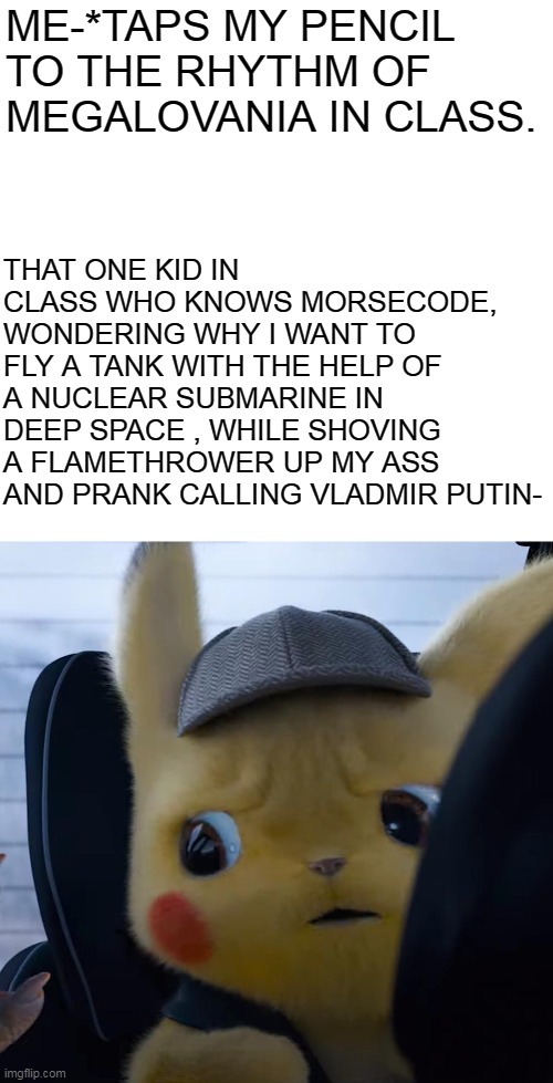 Unsettled detective pikachu | THAT ONE KID IN CLASS WHO KNOWS MORSECODE, WONDERING WHY I WANT TO FLY A TANK WITH THE HELP OF A NUCLEAR SUBMARINE IN DEEP SPACE , WHILE SHOVING A FLAMETHROWER UP MY ASS AND PRANK CALLING VLADMIR PUTIN-; ME-*TAPS MY PENCIL TO THE RHYTHM OF MEGALOVANIA IN CLASS. | image tagged in unsettled detective pikachu | made w/ Imgflip meme maker