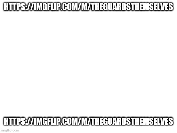 https://imgflip.com/m/TheGuardsThemselves | HTTPS://IMGFLIP.COM/M/THEGUARDSTHEMSELVES; HTTPS://IMGFLIP.COM/M/THEGUARDSTHEMSELVES | image tagged in blank white template | made w/ Imgflip meme maker