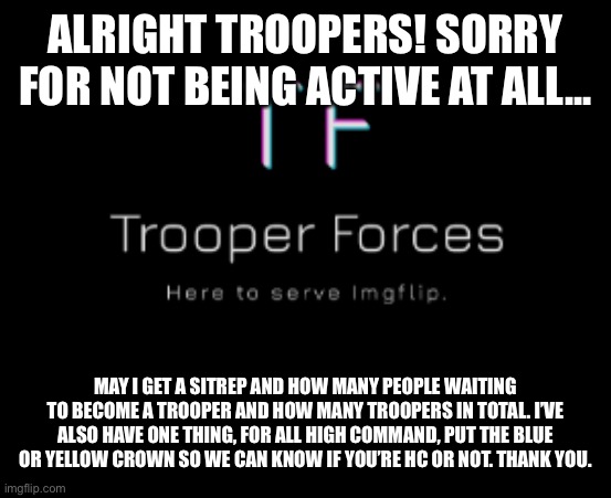 Trooper | ALRIGHT TROOPERS! SORRY FOR NOT BEING ACTIVE AT ALL... MAY I GET A SITREP AND HOW MANY PEOPLE WAITING TO BECOME A TROOPER AND HOW MANY TROOPERS IN TOTAL. I’VE ALSO HAVE ONE THING, FOR ALL HIGH COMMAND, PUT THE BLUE OR YELLOW CROWN SO WE CAN KNOW IF YOU’RE HC OR NOT. THANK YOU. | image tagged in trooper | made w/ Imgflip meme maker