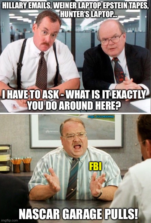 FBI be like... | HILLARY EMAILS, WEINER LAPTOP, EPSTEIN TAPES,
                   HUNTER’S LAPTOP... I HAVE TO ASK - WHAT IS IT EXACTLY
YOU DO AROUND HERE? IG@4_TOUCHDOWNS; FBI; NASCAR GARAGE PULLS! | image tagged in fbi,joe biden,epstein,anthony weiner,hillary clinton | made w/ Imgflip meme maker