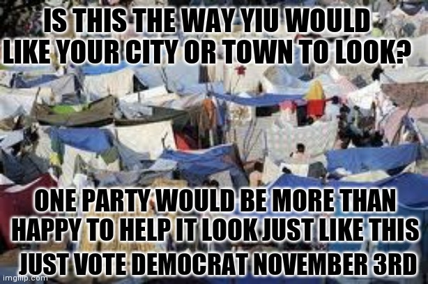 tent city | IS THIS THE WAY YIU WOULD LIKE YOUR CITY OR TOWN TO LOOK? ONE PARTY WOULD BE MORE THAN HAPPY TO HELP IT LOOK JUST LIKE THIS; JUST VOTE DEMOCRAT NOVEMBER 3RD | image tagged in tent city | made w/ Imgflip meme maker