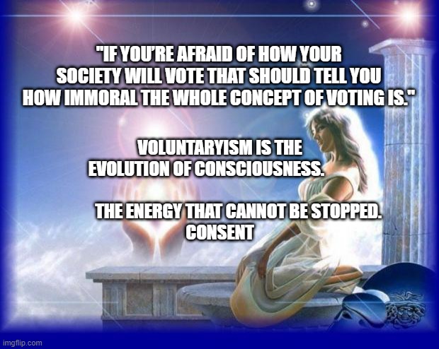 mental spiritual energy | "IF YOU’RE AFRAID OF HOW YOUR SOCIETY WILL VOTE THAT SHOULD TELL YOU HOW IMMORAL THE WHOLE CONCEPT OF VOTING IS."; VOLUNTARYISM IS THE EVOLUTION OF CONSCIOUSNESS.        
                             THE ENERGY THAT CANNOT BE STOPPED. 
 CONSENT | image tagged in mental spiritual energy | made w/ Imgflip meme maker