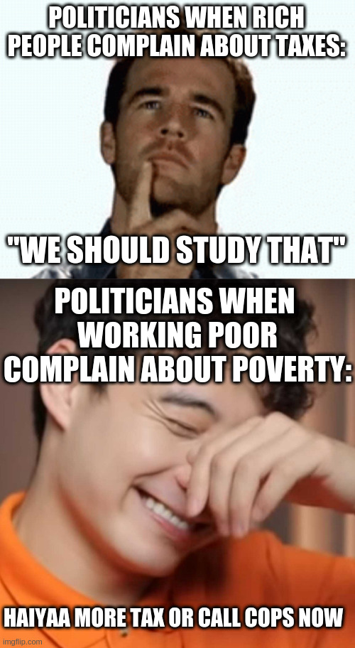 POLITICIANS WHEN RICH PEOPLE COMPLAIN ABOUT TAXES:; "WE SHOULD STUDY THAT"; POLITICIANS WHEN 
WORKING POOR COMPLAIN ABOUT POVERTY:; HAIYAA MORE TAX OR CALL COPS NOW | image tagged in interesting,yeah right uncle rodger | made w/ Imgflip meme maker