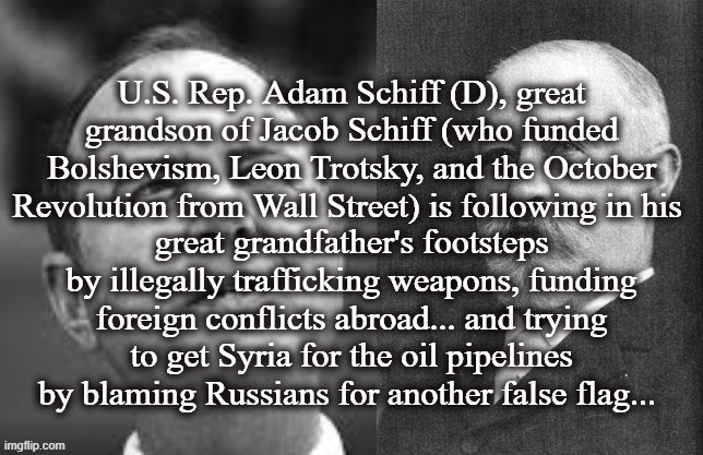 bolshevism | U.S. Rep. Adam Schiff (D), great grandson of Jacob Schiff (who funded Bolshevism, Leon Trotsky, and the October Revolution from Wall Street) is following in his; great grandfather's footsteps by illegally trafficking weapons, funding foreign conflicts abroad... and trying to get Syria for the oil pipelines by blaming Russians for another false flag... | image tagged in adam schiff,bolshevism,ukraine,russia,syria,imf | made w/ Imgflip meme maker