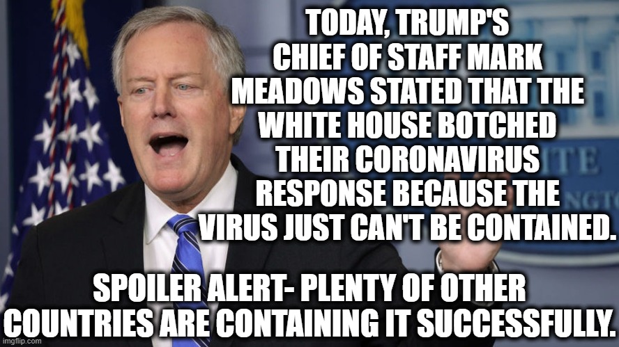 So Much For America First | TODAY, TRUMP'S CHIEF OF STAFF MARK MEADOWS STATED THAT THE WHITE HOUSE BOTCHED THEIR CORONAVIRUS RESPONSE BECAUSE THE VIRUS JUST CAN'T BE CONTAINED. SPOILER ALERT- PLENTY OF OTHER COUNTRIES ARE CONTAINING IT SUCCESSFULLY. | image tagged in donald trump,coronavirus,covid-19,white house,election 2020,fail | made w/ Imgflip meme maker