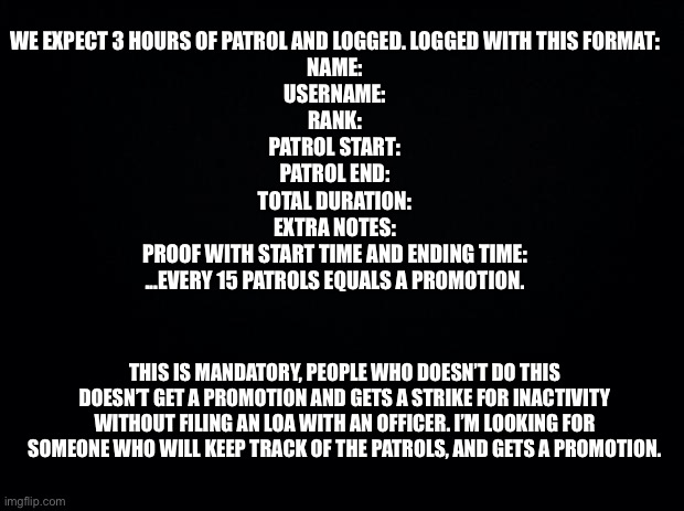 Black background | WE EXPECT 3 HOURS OF PATROL AND LOGGED. LOGGED WITH THIS FORMAT:

NAME:
USERNAME:
RANK:
PATROL START:
PATROL END:
TOTAL DURATION:
EXTRA NOTES:
PROOF WITH START TIME AND ENDING TIME:

...EVERY 15 PATROLS EQUALS A PROMOTION. THIS IS MANDATORY, PEOPLE WHO DOESN’T DO THIS DOESN’T GET A PROMOTION AND GETS A STRIKE FOR INACTIVITY WITHOUT FILING AN LOA WITH AN OFFICER. I’M LOOKING FOR SOMEONE WHO WILL KEEP TRACK OF THE PATROLS, AND GETS A PROMOTION. | image tagged in black background,patrol,any stream,just do it,for a,promotion | made w/ Imgflip meme maker
