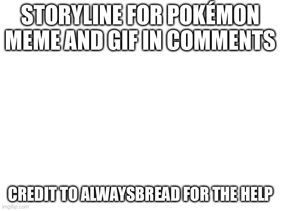 Blank White Template | STORYLINE FOR POKÉMON MEME AND GIF IN COMMENTS; CREDIT TO ALWAYSBREAD FOR THE HELP | image tagged in blank white template | made w/ Imgflip meme maker