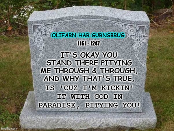 empty gravestone 121212 | OLIFARN HAR GURNSBRUG; 1161 - 1247; IT'S OKAY YOU STAND THERE PITYING ME THROUGH & THROUGH, AND WHY THAT'S TRUE, IS 'CUZ I'M KICKIN' IT WITH GOD IN PARADISE, PITYING YOU! | image tagged in empty gravestone 121212 | made w/ Imgflip meme maker