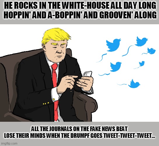 Tweeten' Trump | HE ROCKS IN THE WHITE-HOUSE ALL DAY LONG
HOPPIN' AND A-BOPPIN' AND GROOVEN' ALONG; ALL THE JOURNALS ON THE FAKE NEWS BEAT
LOSE THEIR MINDS WHEN THE DRUMPF GOES TWEET-TWEET-TWEET… | image tagged in trump tweeting,rokin' robin',fake news covfefe | made w/ Imgflip meme maker