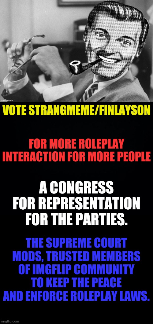 Vote Strangmeme/Finlayson For More Fun | VOTE STRANGMEME/FINLAYSON; FOR MORE ROLEPLAY INTERACTION FOR MORE PEOPLE; A CONGRESS FOR REPRESENTATION FOR THE PARTIES. THE SUPREME COURT MODS, TRUSTED MEMBERS OF IMGFLIP COMMUNITY TO KEEP THE PEACE AND ENFORCE ROLEPLAY LAWS. | image tagged in black background,drstrangmeme,andrewfinlayson,imgflip,president | made w/ Imgflip meme maker