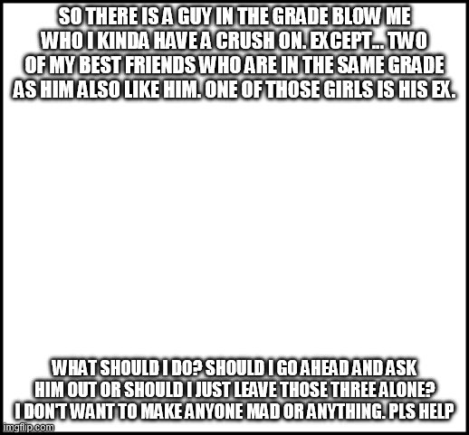 blank | SO THERE IS A GUY IN THE GRADE BLOW ME WHO I KINDA HAVE A CRUSH ON. EXCEPT... TWO OF MY BEST FRIENDS WHO ARE IN THE SAME GRADE AS HIM ALSO LIKE HIM. ONE OF THOSE GIRLS IS HIS EX. WHAT SHOULD I DO? SHOULD I GO AHEAD AND ASK HIM OUT OR SHOULD I JUST LEAVE THOSE THREE ALONE? I DON'T WANT TO MAKE ANYONE MAD OR ANYTHING. PLS HELP | image tagged in blank | made w/ Imgflip meme maker