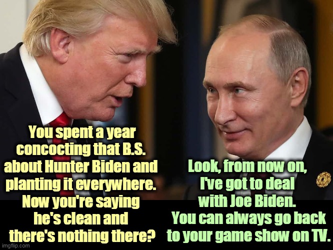 Even the Russians don't believe that Burisma crap. Donnie, you're on your own. | You spent a year concocting that B.S. 
about Hunter Biden and 
planting it everywhere. 
Now you're saying 
he's clean and 
there's nothing there? Look, from now on, 
I've got to deal 
with Joe Biden. 
You can always go back to your game show on TV. | image tagged in trump getting instructions from his boss putin,joe biden,clean,trump,dirty,putin | made w/ Imgflip meme maker
