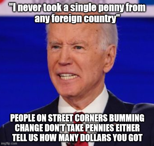 Literally... | "I never took a single penny from
any foreign country"; PEOPLE ON STREET CORNERS BUMMING
CHANGE DON'T TAKE PENNIES EITHER
TELL US HOW MANY DOLLARS YOU GOT | image tagged in biden | made w/ Imgflip meme maker