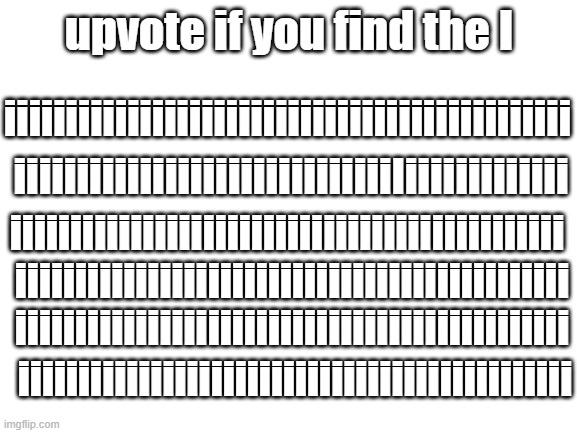 Can you find it? | upvote if you find the I; iiiiiiiiiiiiiiiiiiiiiiiiiiiiiiiiiiiiiiiiiiiiii; iiiiiiiiiiiiiiiiiiiiiiiiiiiiiiIiiiiiiiiiiiii; iiiiiiiiiiiiiiiiiiiiiiiiiiiiiiiiiiiiiiiiiiiiii; iiiiiiiiiiiiiiiiiiiiiiiiiiiiiiiiiiiiiiiiiiiiii; iiiiiiiiiiiiiiiiiiiiiiiiiiiiiiiiiiiiiiiiiiiiii; iiiiiiiiiiiiiiiiiiiiiiiiiiiiiiiiiiiiiiiiiiiiii | image tagged in blank white template,upvote,memes,gifs | made w/ Imgflip meme maker