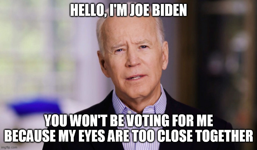 Joe Biden 2020 |  HELLO, I'M JOE BIDEN; YOU WON'T BE VOTING FOR ME BECAUSE MY EYES ARE TOO CLOSE TOGETHER | image tagged in joe biden 2020 | made w/ Imgflip meme maker