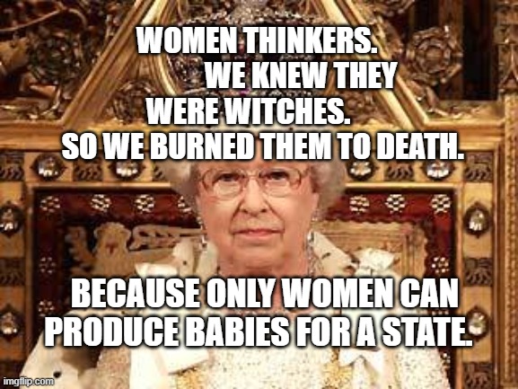 Queen of England | WOMEN THINKERS.                WE KNEW THEY WERE WITCHES.       SO WE BURNED THEM TO DEATH. BECAUSE ONLY WOMEN CAN PRODUCE BABIES FOR A STATE. | image tagged in queen of england | made w/ Imgflip meme maker