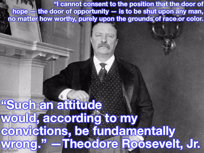 TR was light-years ahead of his time. Sadly, black Americans were denied equal recognition under the law for 60+ more years. | “I cannot consent to the position that the door of hope — the door of opportunity — is to be shut upon any man, no matter how worthy, purely upon the grounds of race or color. “Such an attitude would, according to my convictions, be fundamentally wrong.” —Theodore Roosevelt, Jr. | image tagged in teddy roosevelt,racism,no racism,civil rights,quotes,equality | made w/ Imgflip meme maker