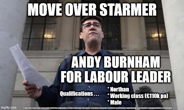 Andy Burnham - Labour Leader | MOVE OVER STARMER; ANDY BURNHAM FOR LABOUR LEADER; * Northan
* Working class (£110k pa)
* Male; Qualifications . . . #Labour #NHS #LabourLeader #wearecorbyn #KeirStarmer #AngelaRayner #Covid19 #cultofcorbyn #labourisdead #testandtrace #Momentum #coronavirus #socialistsunday #captainHindsight #nevervotelabour #Carpingfromsidelines #socialistanyday | image tagged in andy burnham,keir starmer,labourisdead cultofcorbyn,nhs test track trace,corona virus covid19,labour lockdown | made w/ Imgflip meme maker