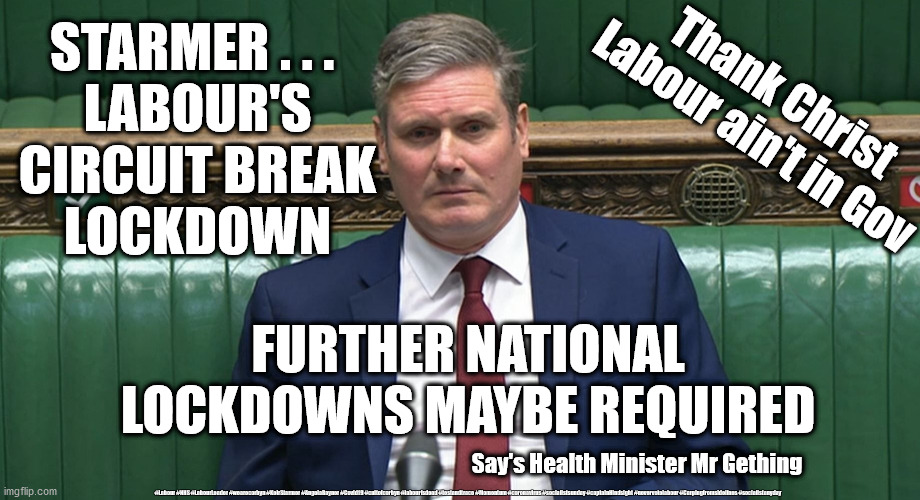 Labour circuit breaker Lockdown | STARMER . . . 
LABOUR'S
CIRCUIT BREAK
LOCKDOWN; Thank Christ Labour ain't in Gov; FURTHER NATIONAL LOCKDOWNS MAYBE REQUIRED; Say's Health Minister Mr Gething; #Labour #NHS #LabourLeader #wearecorbyn #KeirStarmer #AngelaRayner #Covid19 #cultofcorbyn #labourisdead #testandtrace #Momentum #coronavirus #socialistsunday #captainHindsight #nevervotelabour #Carpingfromsidelines #socialistanyday | image tagged in starmer,labourisdead cultofcorbyn,corona virus covid19,nhs test track trace,captain hindsight abstain,local lockdown | made w/ Imgflip meme maker